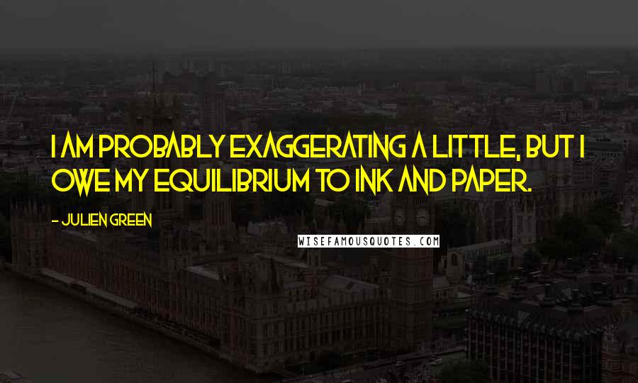 Julien Green Quotes: I am probably exaggerating a little, but I owe my equilibrium to ink and paper.