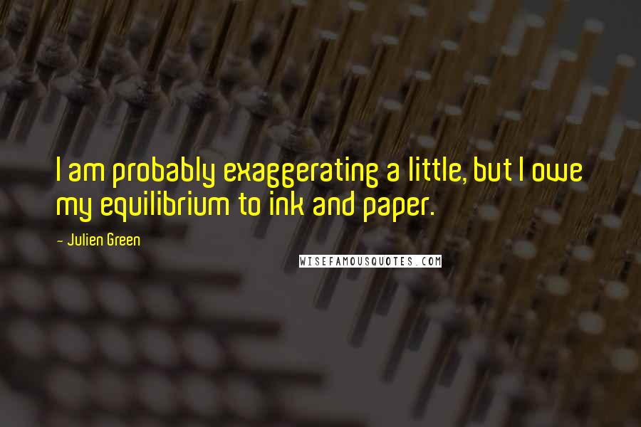 Julien Green Quotes: I am probably exaggerating a little, but I owe my equilibrium to ink and paper.