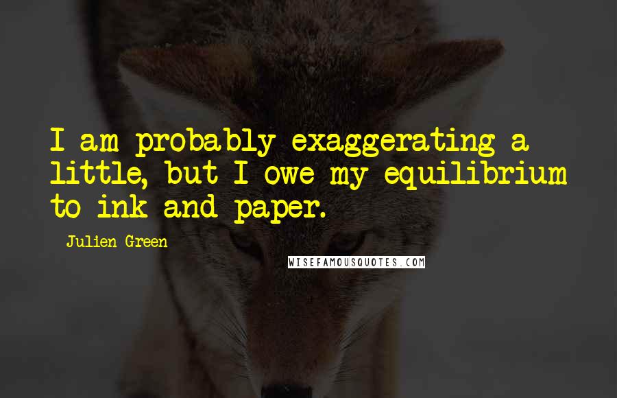 Julien Green Quotes: I am probably exaggerating a little, but I owe my equilibrium to ink and paper.