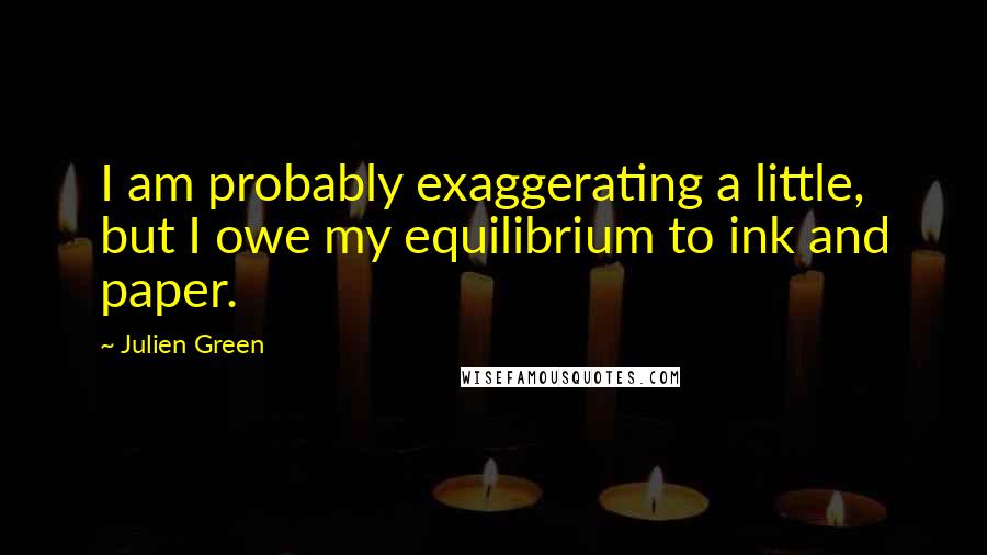 Julien Green Quotes: I am probably exaggerating a little, but I owe my equilibrium to ink and paper.