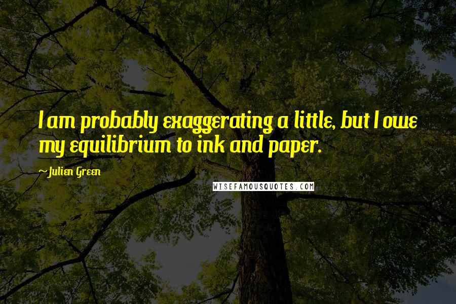 Julien Green Quotes: I am probably exaggerating a little, but I owe my equilibrium to ink and paper.