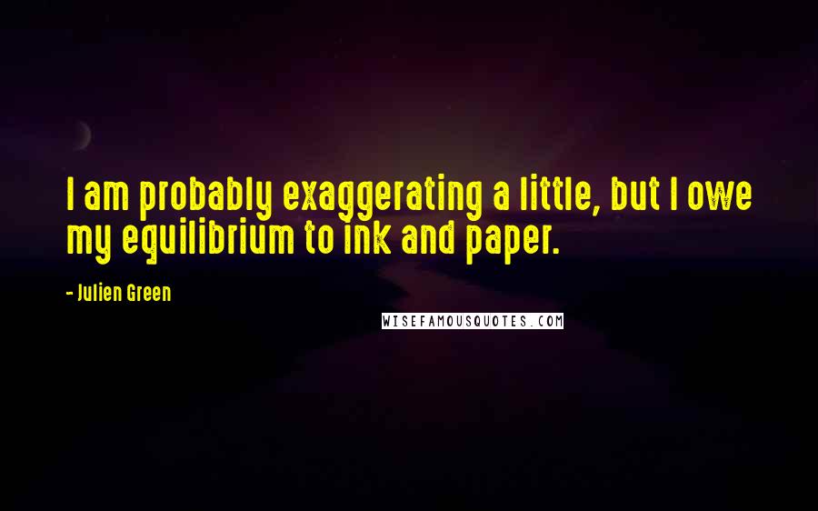 Julien Green Quotes: I am probably exaggerating a little, but I owe my equilibrium to ink and paper.