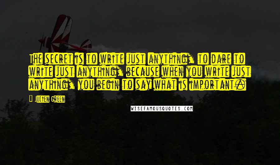 Julien Green Quotes: The secret is to write just anything, to dare to write just anything, because when you write just anything, you begin to say what is important.