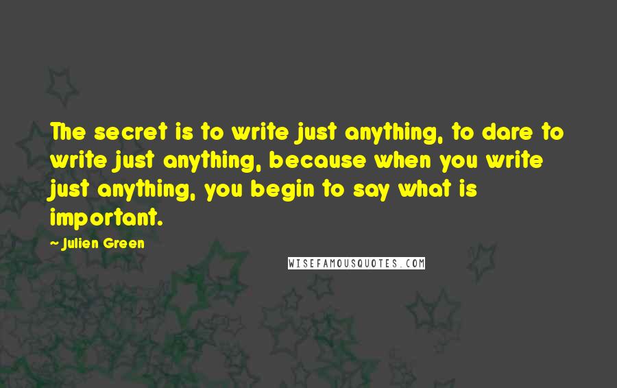 Julien Green Quotes: The secret is to write just anything, to dare to write just anything, because when you write just anything, you begin to say what is important.