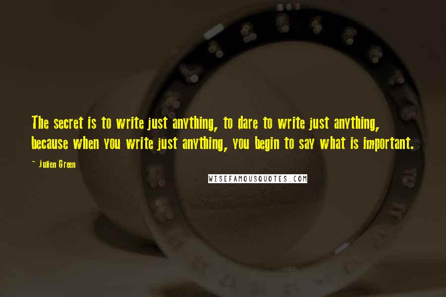 Julien Green Quotes: The secret is to write just anything, to dare to write just anything, because when you write just anything, you begin to say what is important.