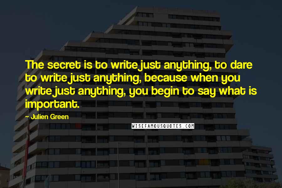 Julien Green Quotes: The secret is to write just anything, to dare to write just anything, because when you write just anything, you begin to say what is important.