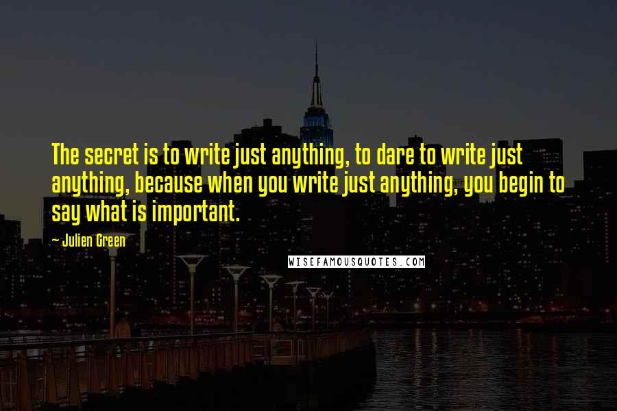 Julien Green Quotes: The secret is to write just anything, to dare to write just anything, because when you write just anything, you begin to say what is important.