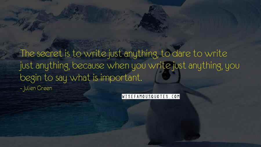 Julien Green Quotes: The secret is to write just anything, to dare to write just anything, because when you write just anything, you begin to say what is important.