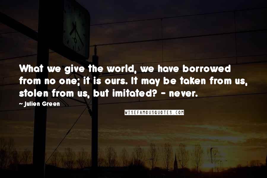 Julien Green Quotes: What we give the world, we have borrowed from no one; it is ours. It may be taken from us, stolen from us, but imitated? - never.