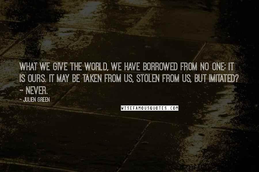 Julien Green Quotes: What we give the world, we have borrowed from no one; it is ours. It may be taken from us, stolen from us, but imitated? - never.