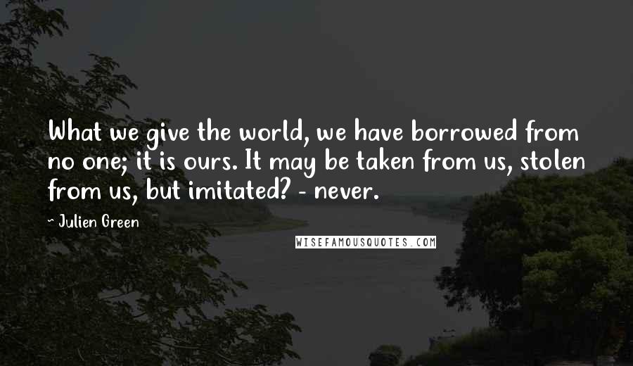 Julien Green Quotes: What we give the world, we have borrowed from no one; it is ours. It may be taken from us, stolen from us, but imitated? - never.