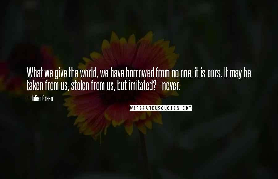 Julien Green Quotes: What we give the world, we have borrowed from no one; it is ours. It may be taken from us, stolen from us, but imitated? - never.