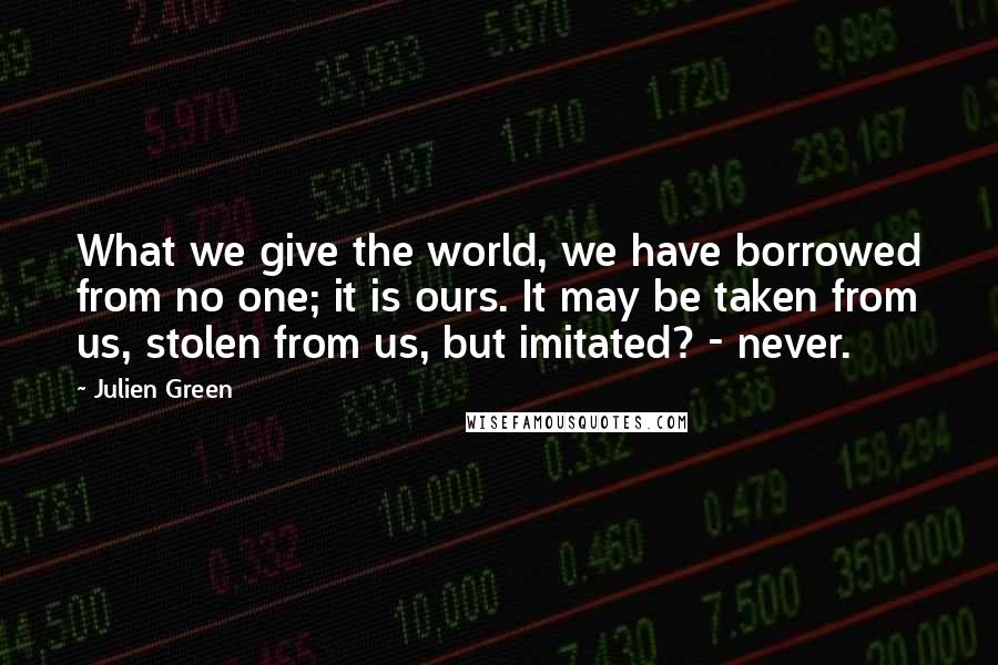 Julien Green Quotes: What we give the world, we have borrowed from no one; it is ours. It may be taken from us, stolen from us, but imitated? - never.