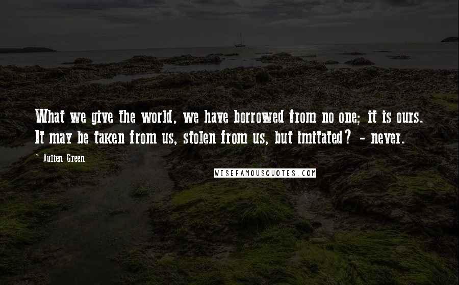 Julien Green Quotes: What we give the world, we have borrowed from no one; it is ours. It may be taken from us, stolen from us, but imitated? - never.