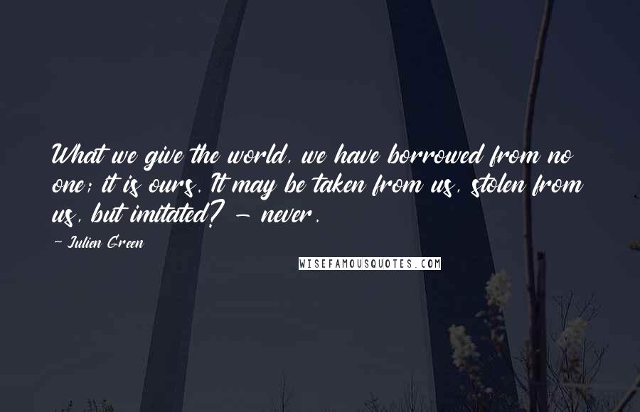 Julien Green Quotes: What we give the world, we have borrowed from no one; it is ours. It may be taken from us, stolen from us, but imitated? - never.