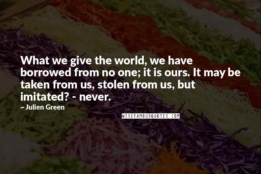 Julien Green Quotes: What we give the world, we have borrowed from no one; it is ours. It may be taken from us, stolen from us, but imitated? - never.