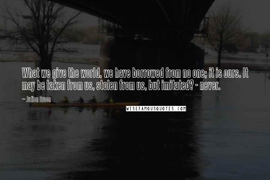 Julien Green Quotes: What we give the world, we have borrowed from no one; it is ours. It may be taken from us, stolen from us, but imitated? - never.