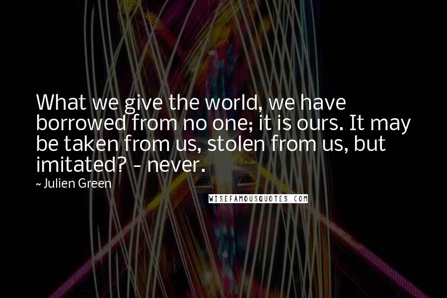 Julien Green Quotes: What we give the world, we have borrowed from no one; it is ours. It may be taken from us, stolen from us, but imitated? - never.