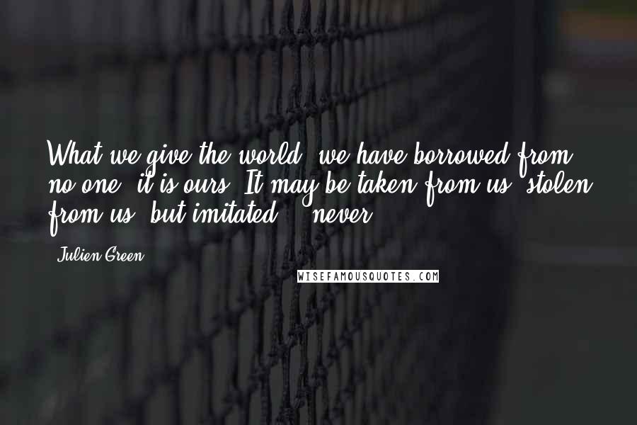 Julien Green Quotes: What we give the world, we have borrowed from no one; it is ours. It may be taken from us, stolen from us, but imitated? - never.