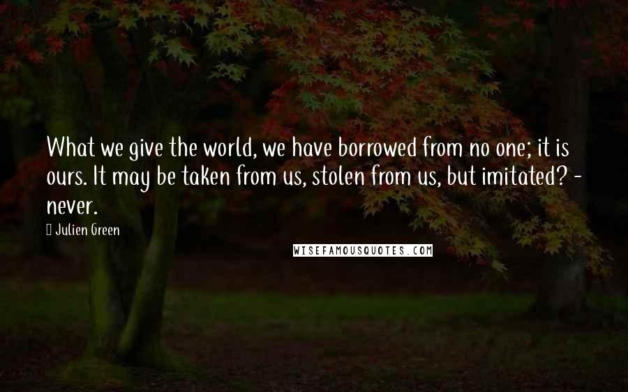 Julien Green Quotes: What we give the world, we have borrowed from no one; it is ours. It may be taken from us, stolen from us, but imitated? - never.