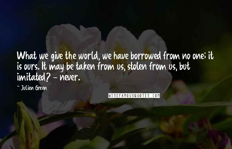 Julien Green Quotes: What we give the world, we have borrowed from no one; it is ours. It may be taken from us, stolen from us, but imitated? - never.
