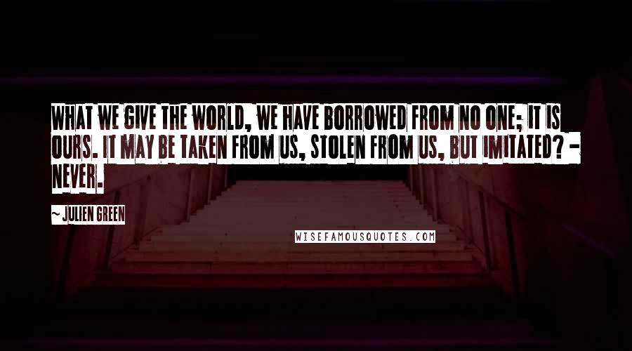 Julien Green Quotes: What we give the world, we have borrowed from no one; it is ours. It may be taken from us, stolen from us, but imitated? - never.