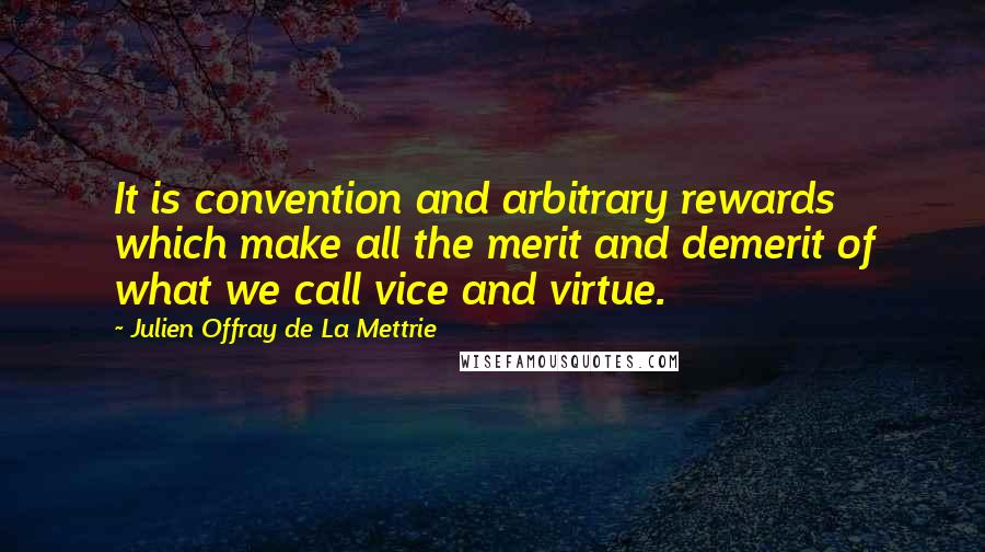 Julien Offray De La Mettrie Quotes: It is convention and arbitrary rewards which make all the merit and demerit of what we call vice and virtue.