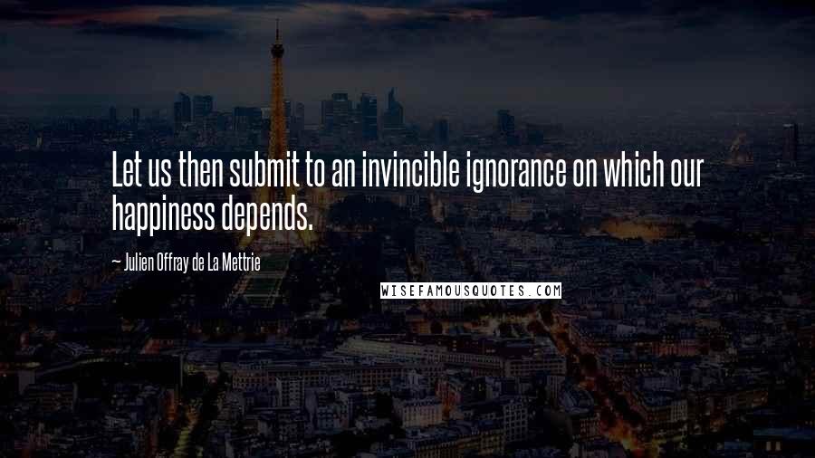 Julien Offray De La Mettrie Quotes: Let us then submit to an invincible ignorance on which our happiness depends.