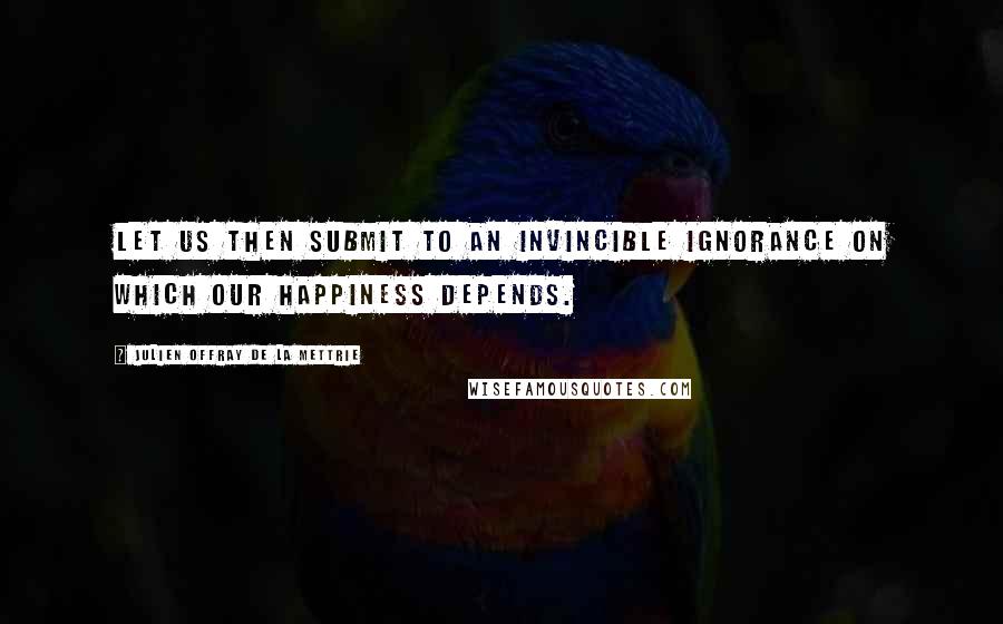 Julien Offray De La Mettrie Quotes: Let us then submit to an invincible ignorance on which our happiness depends.