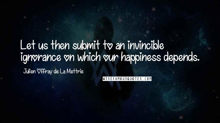 Julien Offray De La Mettrie Quotes: Let us then submit to an invincible ignorance on which our happiness depends.