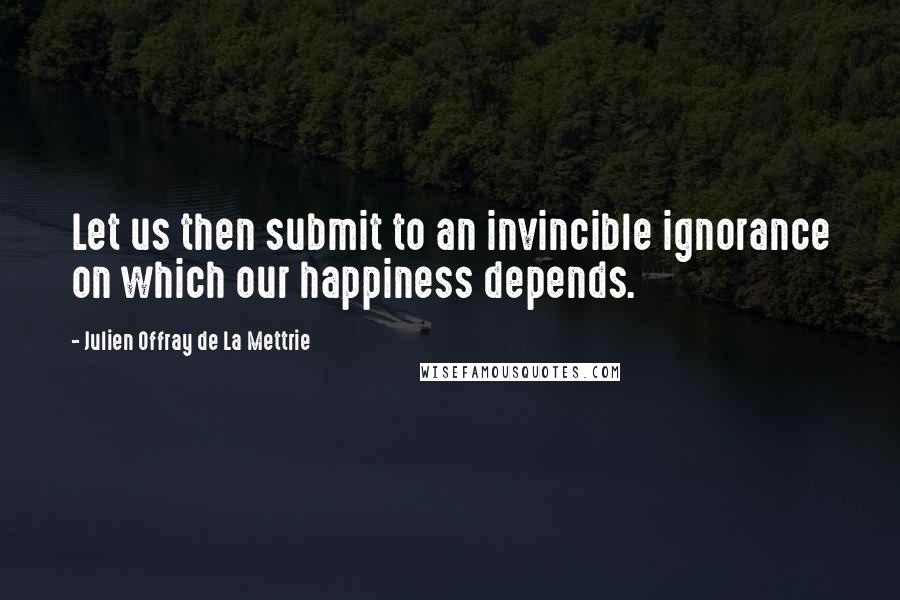 Julien Offray De La Mettrie Quotes: Let us then submit to an invincible ignorance on which our happiness depends.