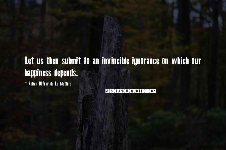 Julien Offray De La Mettrie Quotes: Let us then submit to an invincible ignorance on which our happiness depends.