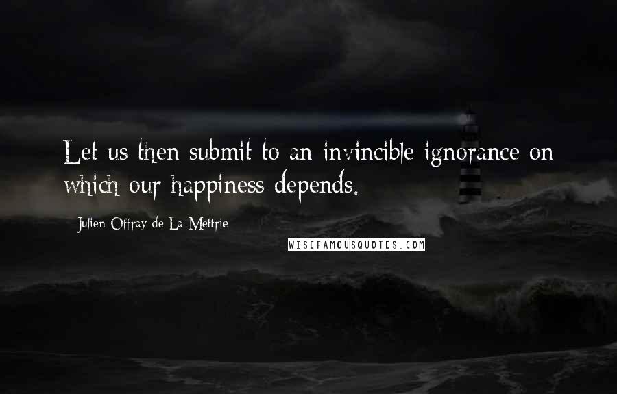 Julien Offray De La Mettrie Quotes: Let us then submit to an invincible ignorance on which our happiness depends.