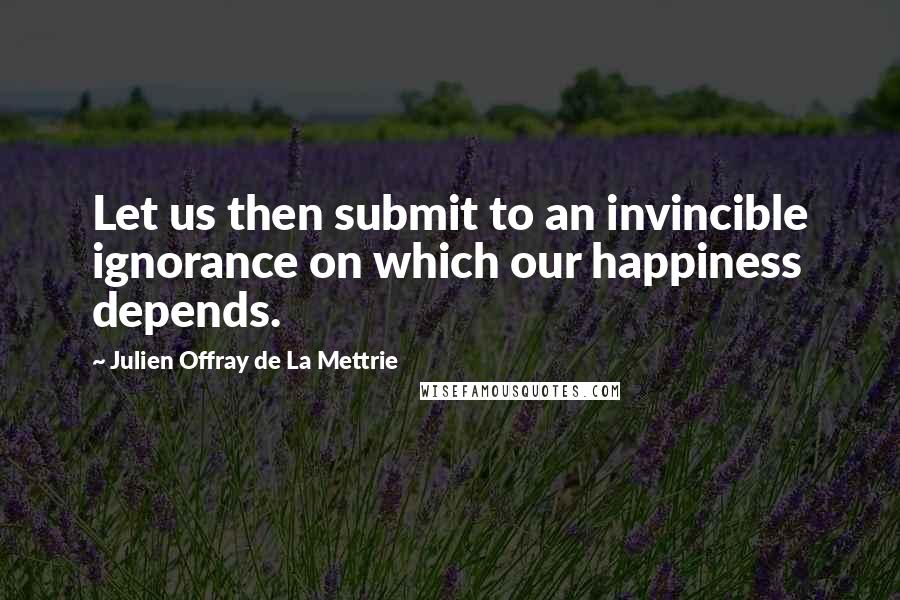 Julien Offray De La Mettrie Quotes: Let us then submit to an invincible ignorance on which our happiness depends.