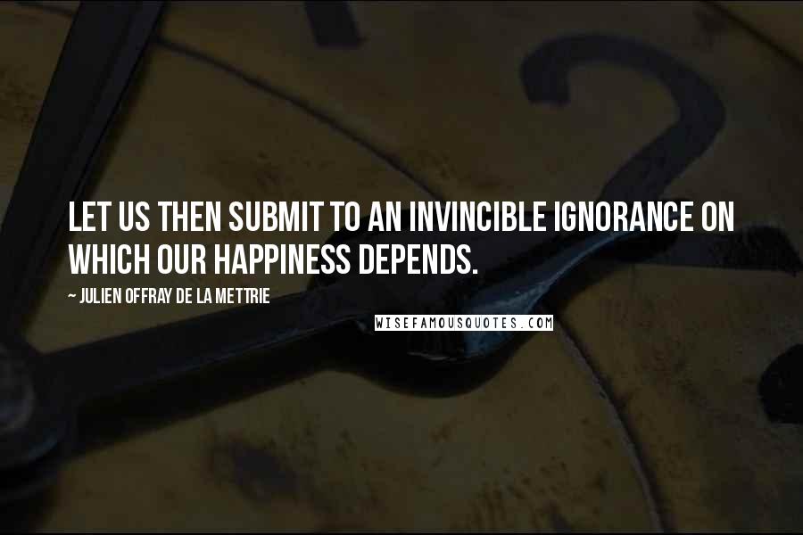 Julien Offray De La Mettrie Quotes: Let us then submit to an invincible ignorance on which our happiness depends.