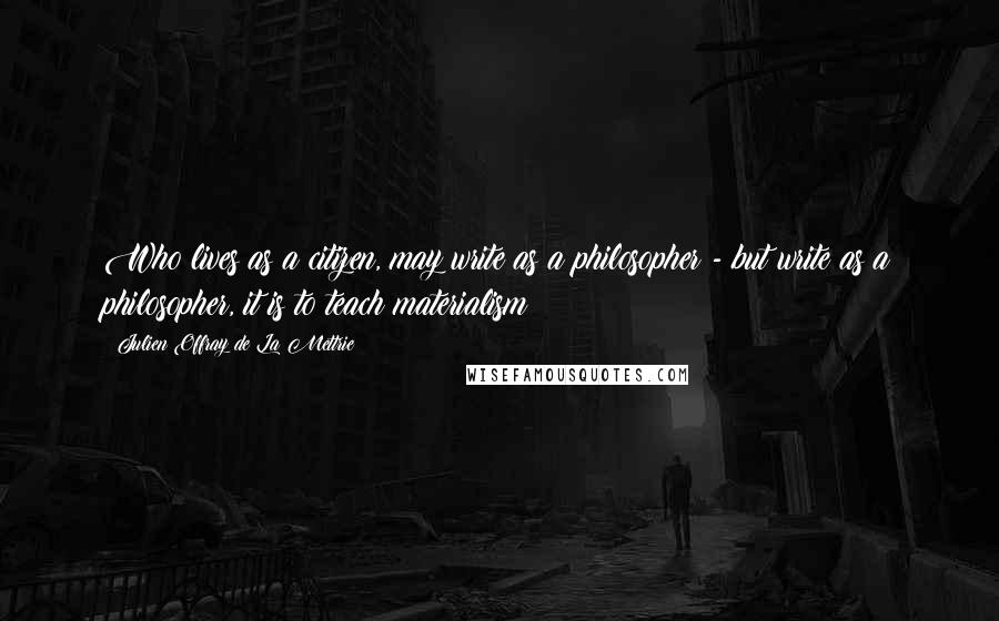 Julien Offray De La Mettrie Quotes: Who lives as a citizen, may write as a philosopher - but write as a philosopher, it is to teach materialism!