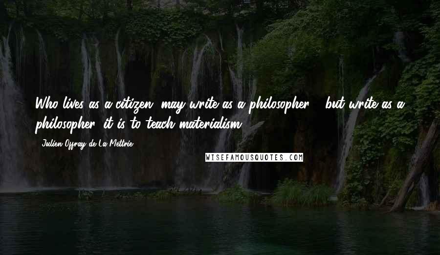 Julien Offray De La Mettrie Quotes: Who lives as a citizen, may write as a philosopher - but write as a philosopher, it is to teach materialism!