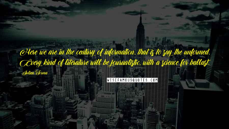 Julien Torma Quotes: Here we are in the century of information, that is to say the unformed. Every kind of literature will be journalistic, with a science for ballast.