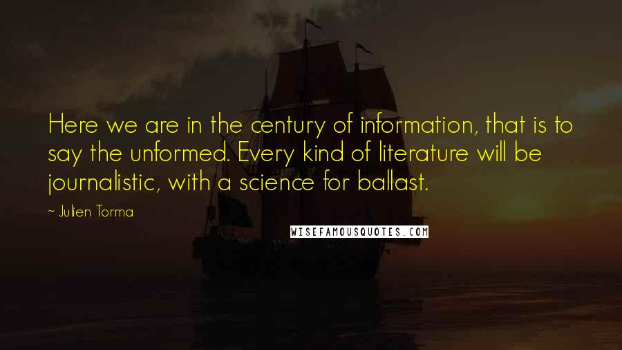 Julien Torma Quotes: Here we are in the century of information, that is to say the unformed. Every kind of literature will be journalistic, with a science for ballast.