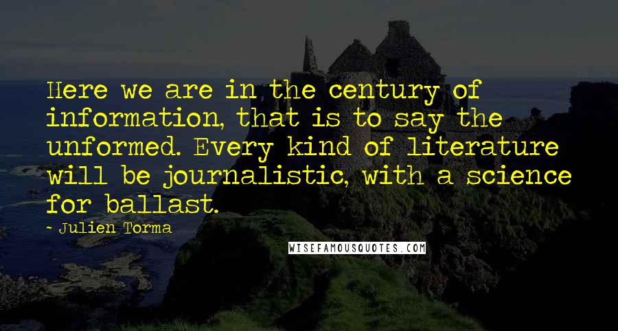 Julien Torma Quotes: Here we are in the century of information, that is to say the unformed. Every kind of literature will be journalistic, with a science for ballast.