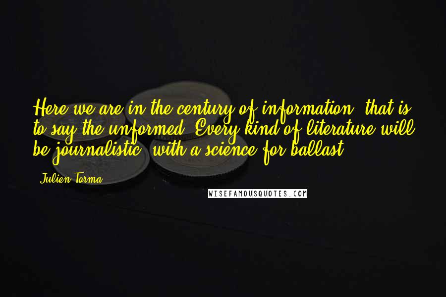 Julien Torma Quotes: Here we are in the century of information, that is to say the unformed. Every kind of literature will be journalistic, with a science for ballast.