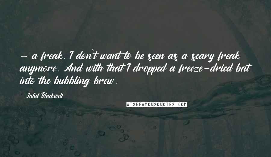 Juliet Blackwell Quotes:  - a freak. I don't want to be seen as a scary freak anymore. And with that I dropped a freeze-dried bat into the bubbling brew.