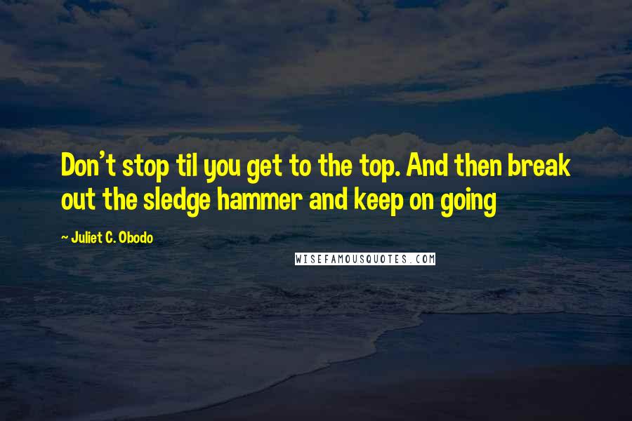 Juliet C. Obodo Quotes: Don't stop til you get to the top. And then break out the sledge hammer and keep on going