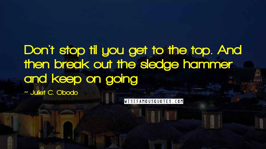 Juliet C. Obodo Quotes: Don't stop til you get to the top. And then break out the sledge hammer and keep on going