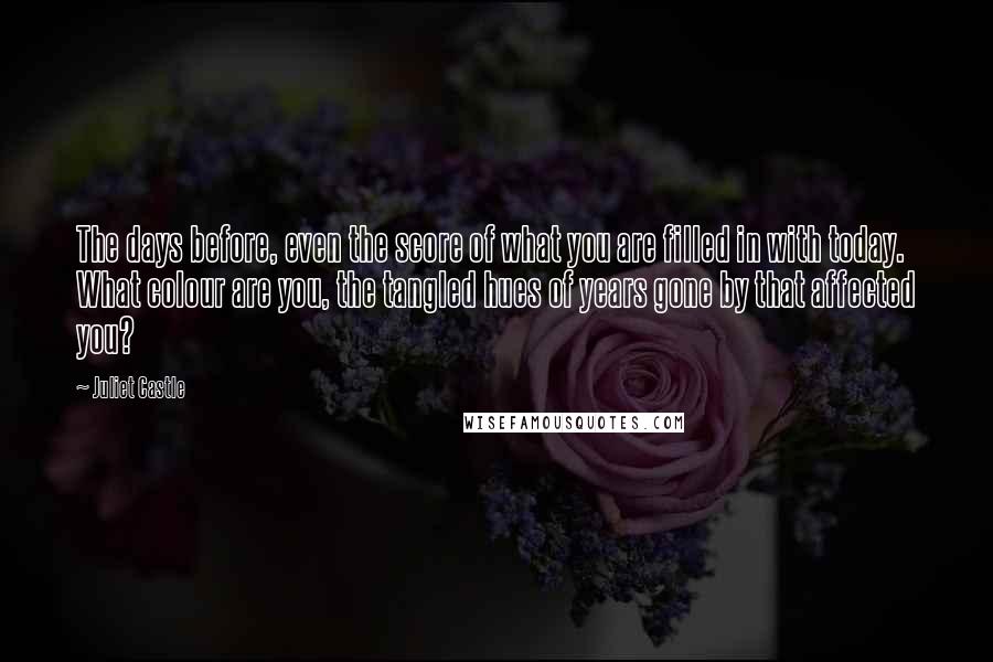 Juliet Castle Quotes: The days before, even the score of what you are filled in with today. What colour are you, the tangled hues of years gone by that affected you?