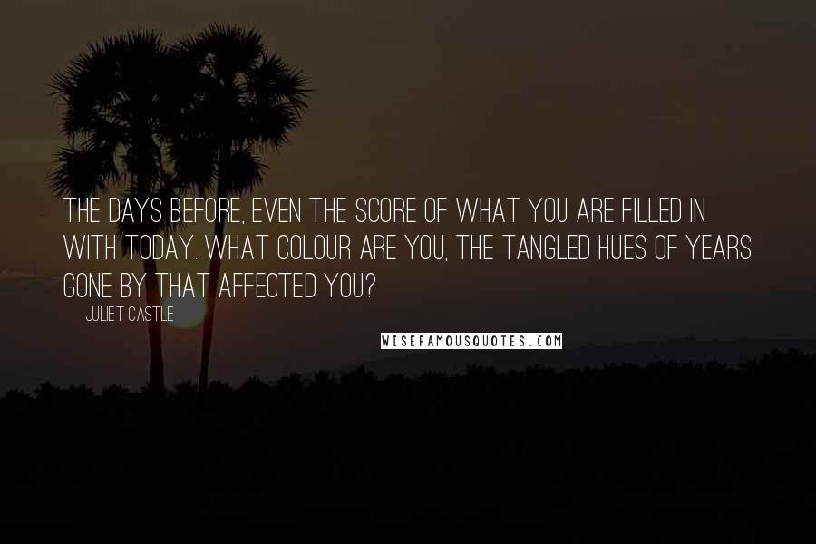 Juliet Castle Quotes: The days before, even the score of what you are filled in with today. What colour are you, the tangled hues of years gone by that affected you?