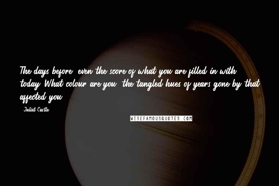 Juliet Castle Quotes: The days before, even the score of what you are filled in with today. What colour are you, the tangled hues of years gone by that affected you?