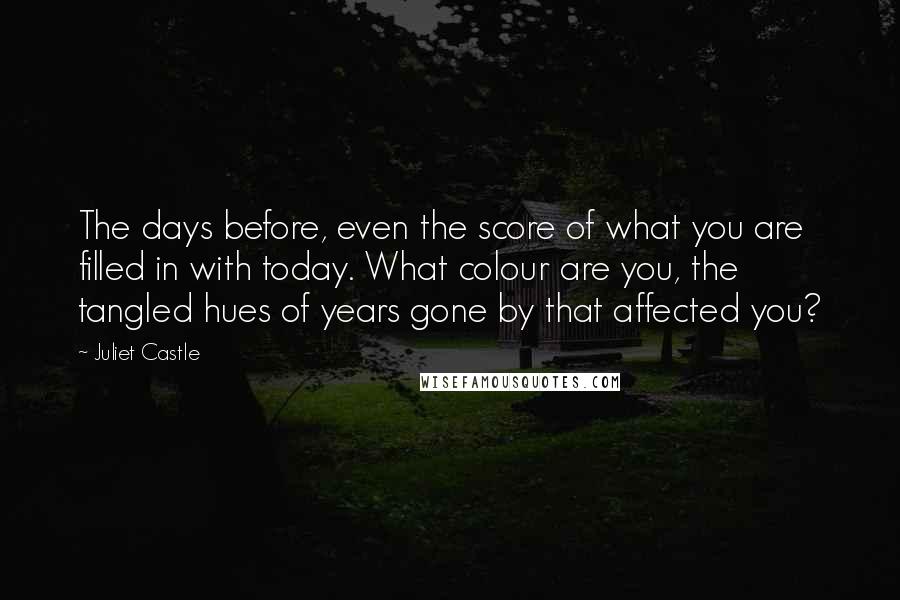 Juliet Castle Quotes: The days before, even the score of what you are filled in with today. What colour are you, the tangled hues of years gone by that affected you?