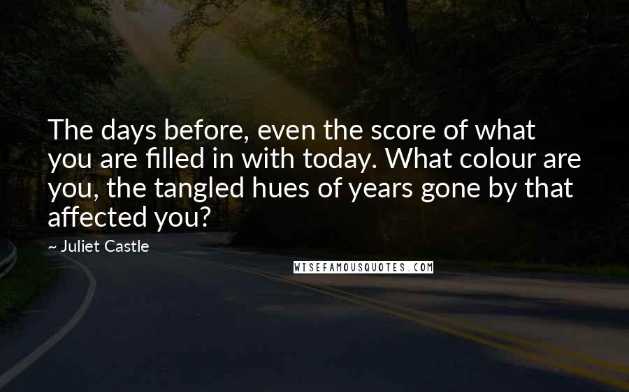 Juliet Castle Quotes: The days before, even the score of what you are filled in with today. What colour are you, the tangled hues of years gone by that affected you?