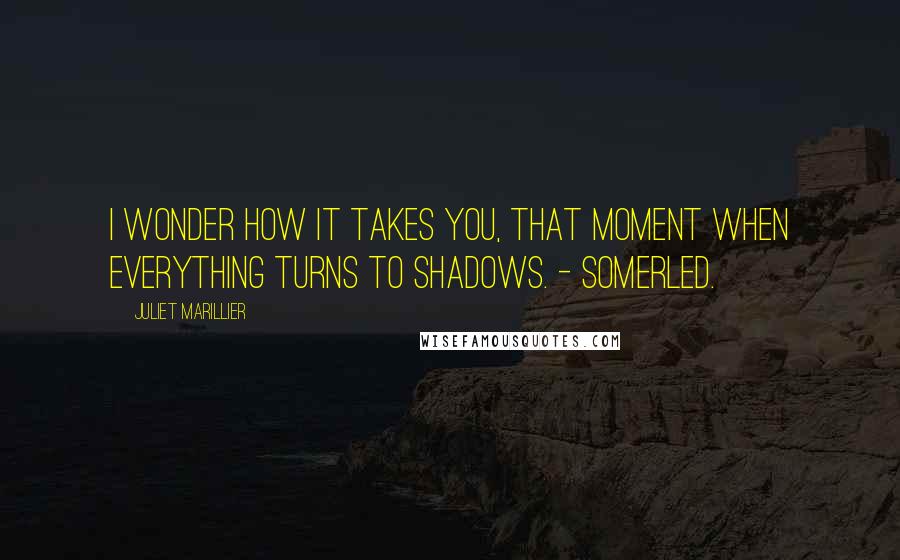 Juliet Marillier Quotes: I wonder how it takes you, that moment when everything turns to shadows. - Somerled.